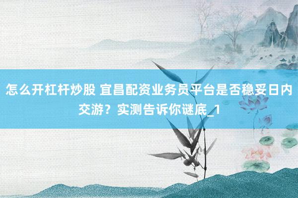 怎么开杠杆炒股 宜昌配资业务员平台是否稳妥日内交游？实测告诉你谜底_1