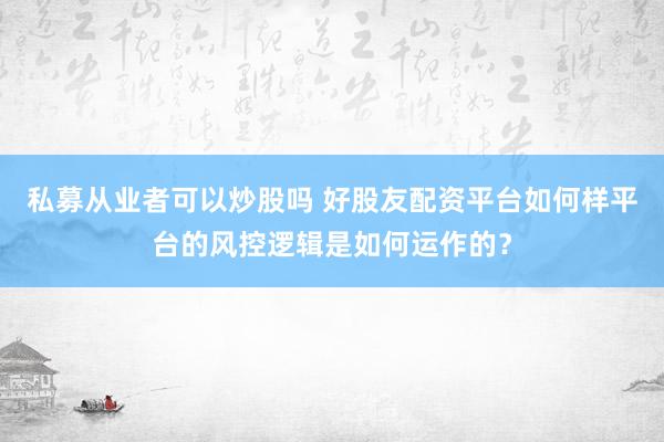 私募从业者可以炒股吗 好股友配资平台如何样平台的风控逻辑是如何运作的?