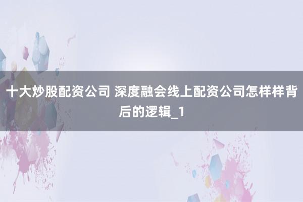 十大炒股配资公司 深度融会线上配资公司怎样样背后的逻辑_1
