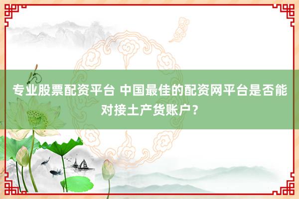 专业股票配资平台 中国最佳的配资网平台是否能对接土产货账户？