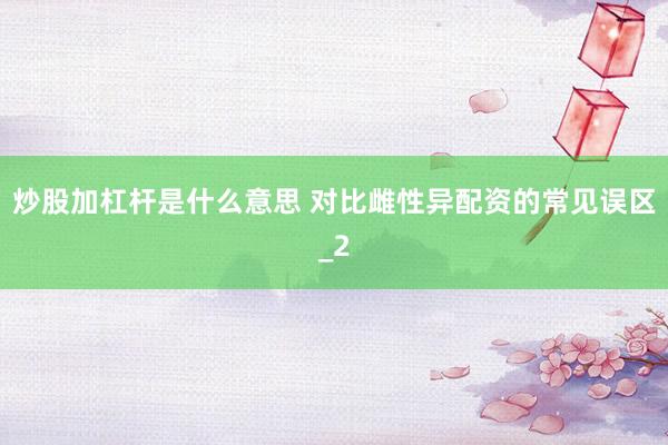 炒股加杠杆是什么意思 对比雌性异配资的常见误区_2