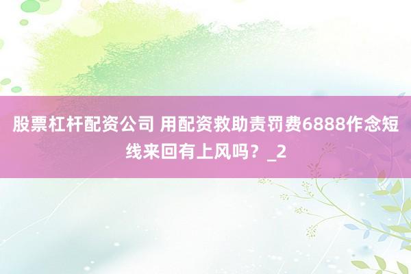 股票杠杆配资公司 用配资救助责罚费6888作念短线来回有上风吗？_2