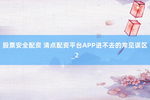 股票安全配资 清点配资平台APP进不去的常见误区_2