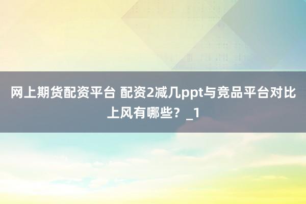 网上期货配资平台 配资2减几ppt与竞品平台对比上风有哪些?_1