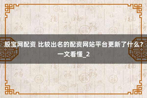 股宝网配资 比较出名的配资网站平台更新了什么？一文看懂_2